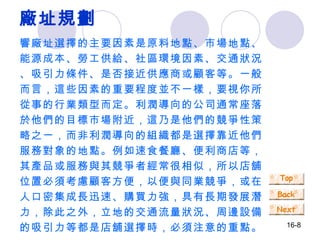 廠址規劃 響廠址選擇的主要因素是原料地點、市場地點、能源成本、勞工供給、社區環境因素、交通狀況、吸引力條件、是否接近供應商或顧客等。一般而言，這些因素的重要程度並不一樣，要視你所從事的行業類型而定。利潤導向的公司通常座落於他們的目標市場附近，這乃是他們的競爭性策略之一，而非利潤導向的組織都是選擇靠近他們服務對象的地點。例如速食餐廳、便利商店等，其產品或服務與其競爭者經常很相似，所以店舖位置必須考慮顧客方便，以便與同業競爭，或在人口密集成長迅速、購買力強，具有長期發展潛力，除此之外，立地的交通流量狀況、周邊設備的吸引力等都是店舖選擇時，必須注意的重點。 