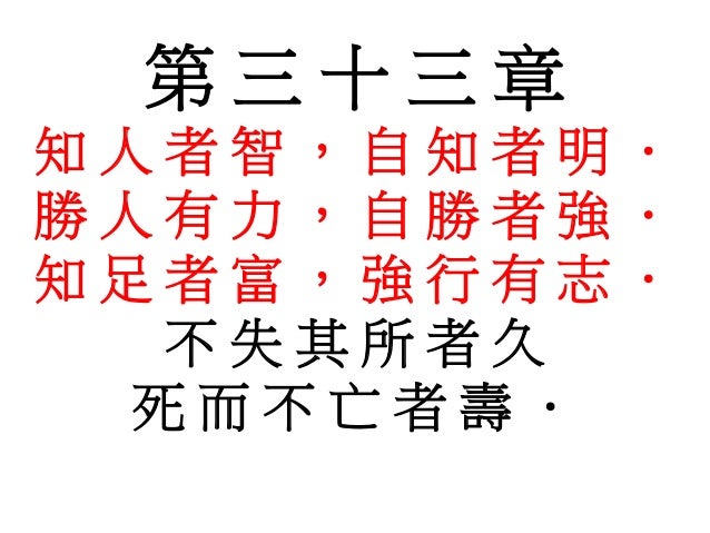 第 三 十 三 章
知 人 者 智 ， 自 知 者 明 ．
勝 人 有 力 ， 自 勝 者 強 ．
知 足 者 富 ， 強 行 有 志 ．
不 失 其 所 者 久
死 而 不 亡 者 壽 ．
 