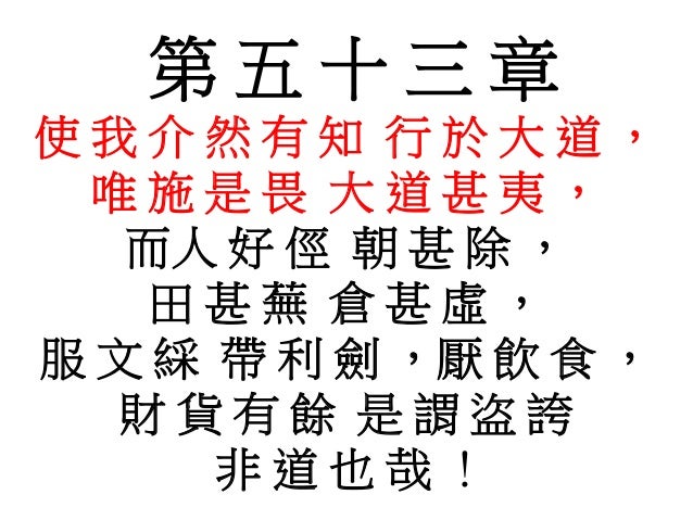 第 五 十 三 章
使 我 介 然 有 知 行 於 大 道 ,
唯 施 是 畏 大 道 甚 夷 ,
而人 好 俓 朝 甚 除 ,
田 甚 蕪 倉 甚 虛 ,
服 文 綵 帶 利 劍 ,厭 飲 食 ,
財 貨 有 餘 是 謂 盜 誇
非 道 也 ...