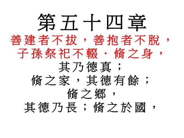 第 五 十 四 章
善 建 者 不 拔 , 善 抱 者 不 脫 ,
子 孫 祭 祀 不 輟 . 脩 之 身 ,
其 乃 德 真 ;
脩 之 家 , 其 德 有 餘 ;
脩 之 鄉 ,
其 德 乃 長 ; 脩 之 於 國 ,
