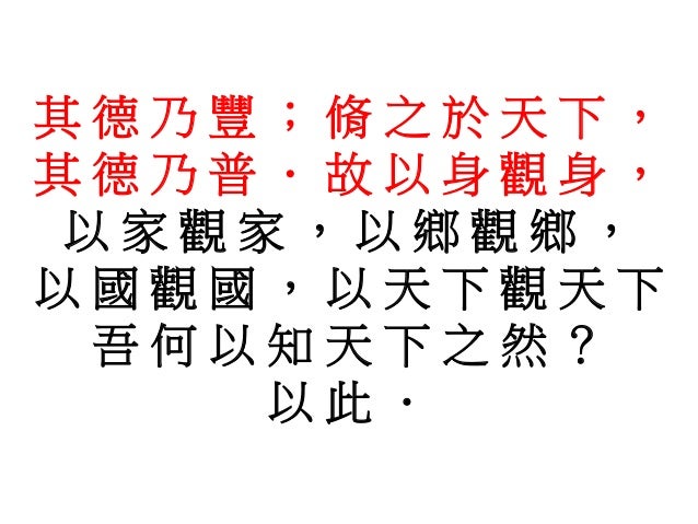 其 德 乃 豐 ; 脩 之 於 天 下 ,
其 德 乃 普 . 故 以 身 觀 身 ,
以 家 觀 家 , 以 鄉 觀 鄉 ,
以 國 觀 國 , 以 天 下 觀 天 下
吾 何 以 知 天 下 之 然 ?
以 此 .