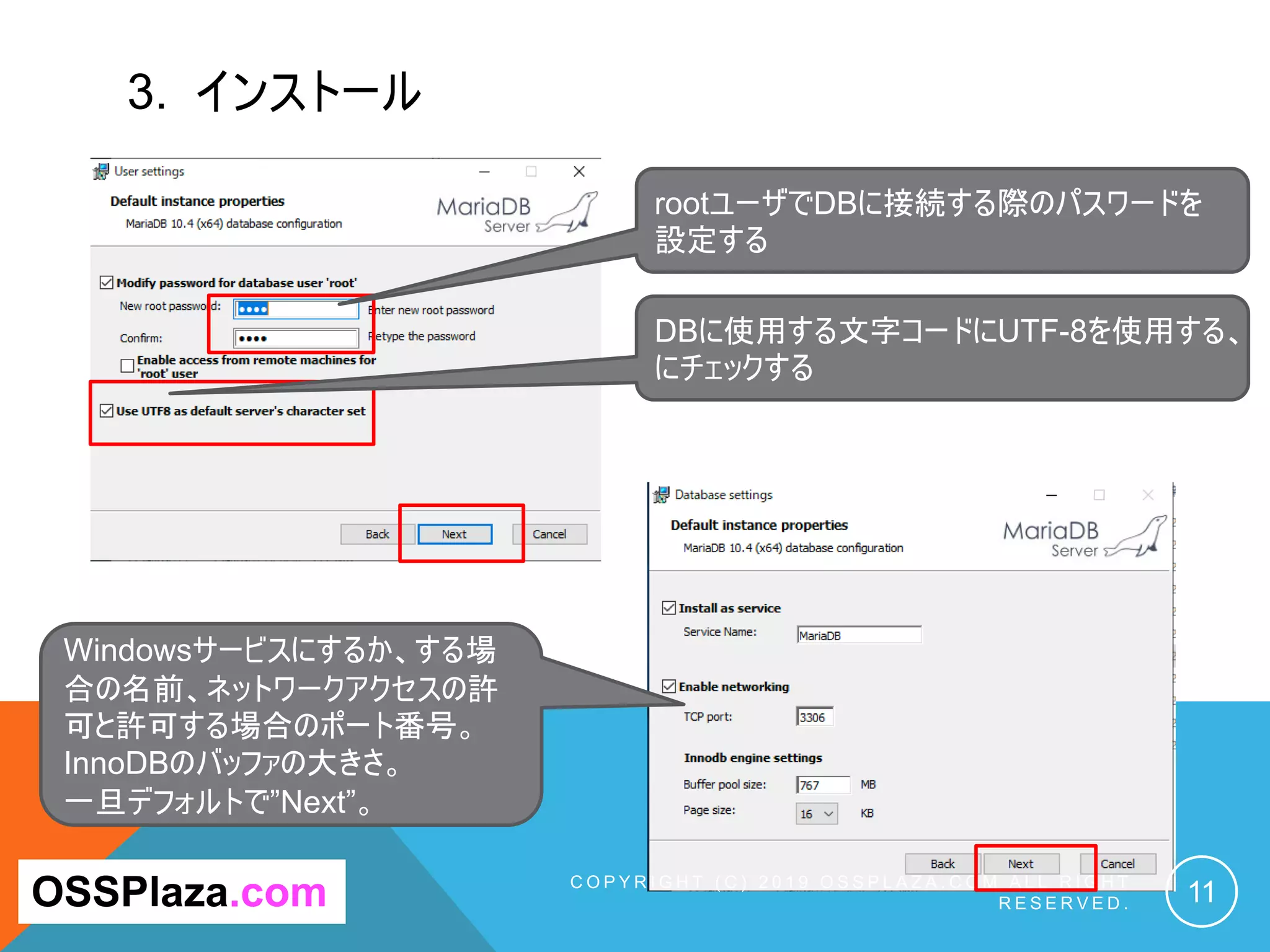 3. インストール
C O P Y R I G H T ( C ) 2 0 1 9 O S S P L A Z A . C O M A L L R I G H T
R E S E R V E D . 11OSSPlaza.com
rootユーザでDBに接続する際のパスワードを
設定する
Windowsサービスにするか、する場
合の名前、ネットワークアクセスの許
可と許可する場合のポート番号。
InnoDBのバッファの大きさ。
一旦デフォルトで”Next”。
DBに使用する文字コードにUTF-8を使用する、
にチェックする
 