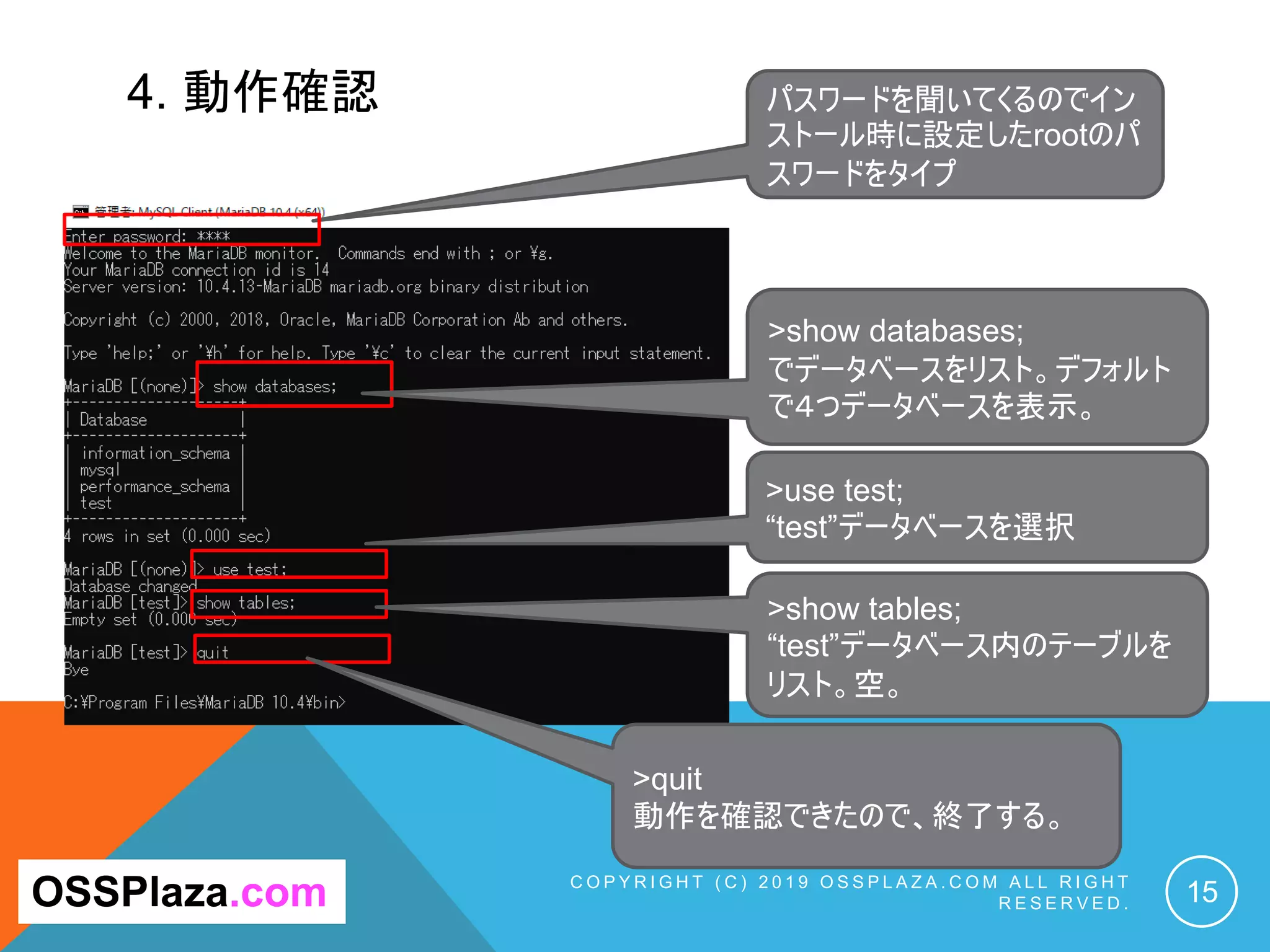 4. 動作確認
C O P Y R I G H T ( C ) 2 0 1 9 O S S P L A Z A . C O M A L L R I G H T
R E S E R V E D . 15OSSPlaza.com
パスワードを聞いてくるのでイン
ストール時に設定したrootのパ
スワードをタイプ
>show databases;
でデータベースをリスト。デフォルト
で４つデータベースを表示。
>use test;
“test”データベースを選択
>show tables;
“test”データベース内のテーブルを
リスト。空。
>quit
動作を確認できたので、終了する。
 