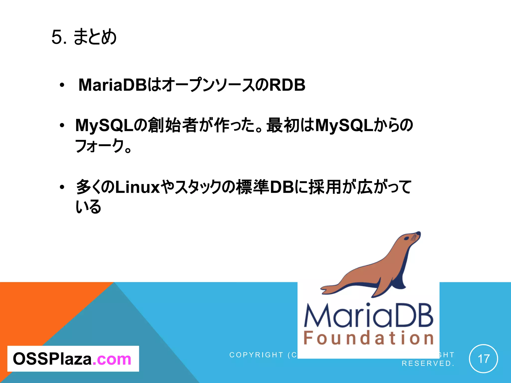 5. まとめ
C O P Y R I G H T ( C ) 2 0 1 9 O S S P L A Z A . C O M A L L R I G H T
R E S E R V E D . 17OSSPlaza.com
• MariaDBはオープンソースのRDB
• MySQLの創始者が作った。最初はMySQLからの
フォーク。
• 多くのLinuxやスタックの標準DBに採用が広がって
いる
 