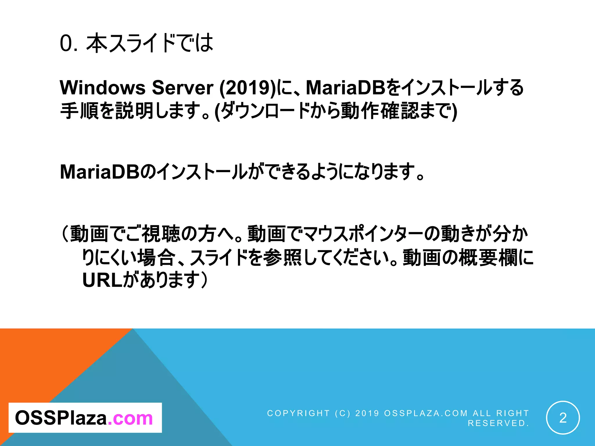 0. 本スライドでは
Windows Server (2019)に、MariaDBをインストールする
手順を説明します。(ダウンロードから動作確認まで)
MariaDBのインストールができるようになります。
（動画でご視聴の方へ。動画でマウスポインターの動きが分か
りにくい場合、スライドを参照してください。動画の概要欄に
URLがあります）
C O P Y R I G H T ( C ) 2 0 1 9 O S S P L A Z A . C O M A L L R I G H T
R E S E R V E D . 2OSSPlaza.com
 