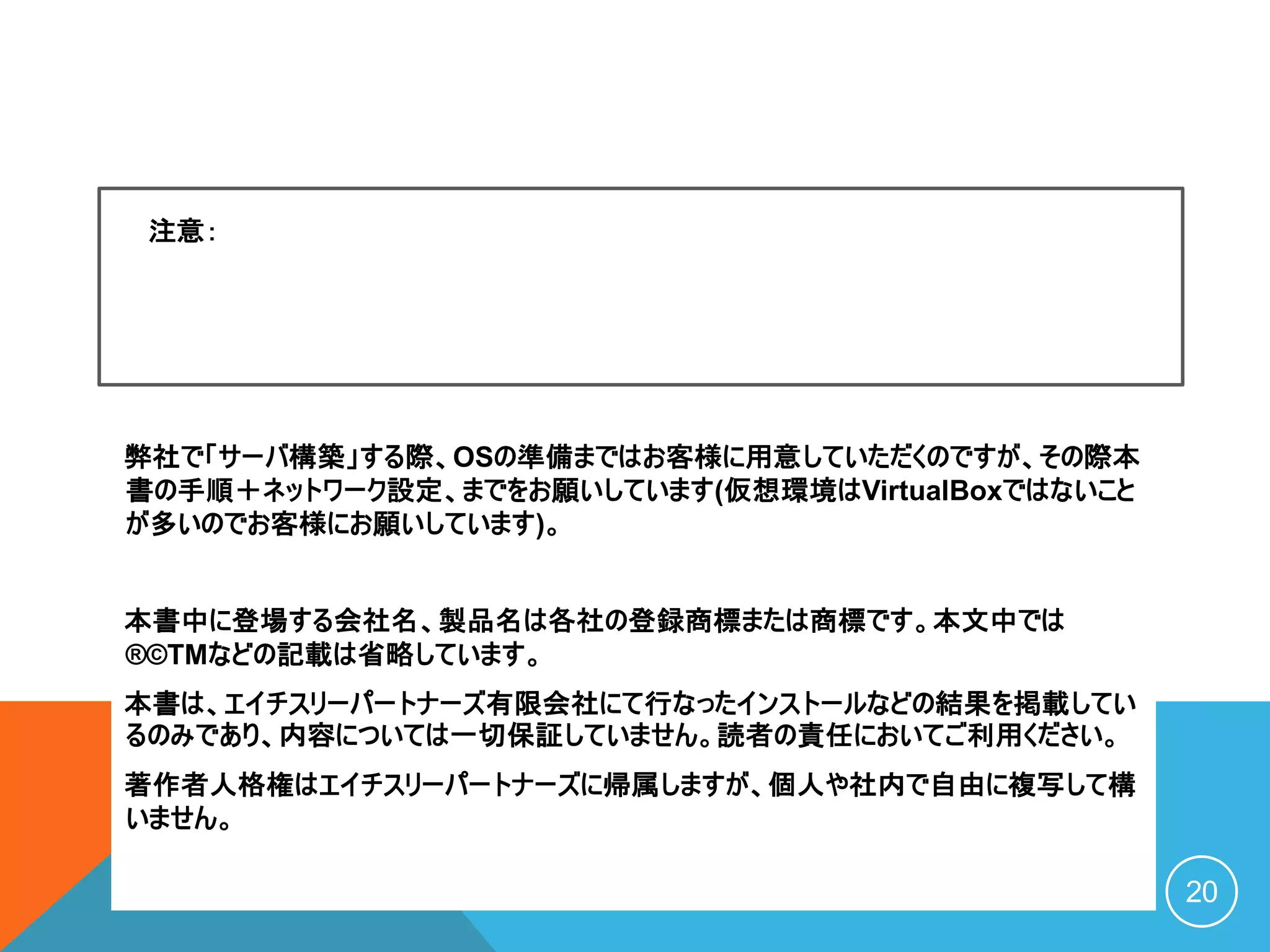 弊社で「サーバ構築」する際、OSの準備まではお客様に用意していただくのですが、その際本
書の手順＋ネットワーク設定、までをお願いしています(仮想環境はVirtualBoxではないこと
が多いのでお客様にお願いしています)。
本書中に登場する会社名、製品名は各社の登録商標または商標です。本文中では
®©TMなどの記載は省略しています。
本書は、エイチスリーパートナーズ有限会社にて行なったインストールなどの結果を掲載してい
るのみであり、内容については一切保証していません。読者の責任においてご利用ください。
著作者人格権はエイチスリーパートナーズに帰属しますが、個人や社内で自由に複写して構
いません。
C O P Y R I G H T ( C ) 2 0 2 0 O S S P L A Z A . C O M A L L R I G H T
R E S E R V E D 20
注意：
 