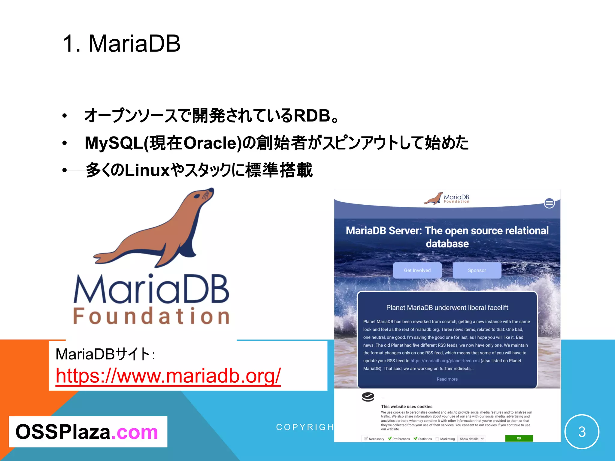 1. MariaDB
C O P Y R I G H T ( C ) 2 0 1 9 O S S P L A Z A . C O M A L L R I G H T
R E S E R V E D . 3OSSPlaza.com
MariaDBサイト：
https://www.mariadb.org/
• オープンソースで開発されているRDB。
• MySQL(現在Oracle)の創始者がスピンアウトして始めた
• 多くのLinuxやスタックに標準搭載
 