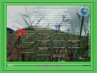 LANCANDO SEMENTES PELOS CAMINHOS ™  ESTE POWER POINT E PROPRIEDADE  EXCLUSIVA DE JESUS CRISTO GRUPO LANÇANDO SEME NTES PELOS CAMINHOS REFLEXÃO 2011 Texto retirado do Devocional Boa Semente 2011 Autor: Devocional Boa Semente 2011 Permitida - e altamente recomendável - a distribuição  desse slide gratuitamente,  para que todos  possam ter a oportunidade de conhecer a Deus e seu Filho Jesus Cristo como único e suficiente Salvador. Formatado por Paulo R  Benites - Piracicaba, em  Piracicaba-SP, em 22  de janeiro de 2011, às 11:52  horas. ESTE POWER POINT É PATRIMONIO DE JESUS CRISTO AO REPASSAR FAVOR NÃO RETIRAR OS CRÉDITOS CLIQUE AQUI PARA RECEBER NOVOS CAPÍTULOS DE PROVÉRBIOS DE SALOMÃO CLIQUE AQUI PARA RECEBER NOVOS CAPÍTULOS DE BÍBLIA SAGRADA NOVO TESTAMENTO CLIQUE AQUI PARA RECEBER NOVOS CAPÍTULOS DE BÍBLIA SAGRADA VELHO TESTAMENTO CLIQUE AQUI PARA RECEBER NOVOS  SALMOS CLIQUE AQUI PARA RECEBER NOVAS MENSAGENS DE EDIFICAÇÃO CLIQUE AQUI PARA RECEBER NOVOS VERSÍCULOS BÍBLICOS CLIQUE AQUI PARA RECEBER NOVAS MENSAGENS DE MEDITAÇÃO CLIQUE AQUI PARA RECEBER NOVOS CAPÍTULOS DO  LIVRO DE JÓ CLIQUE AQUI PARA RECEBER NOVOS DEVOCIONAIS DE ESPERANÇA CLIQUE AQUI PARA RECEBER NOVOS  MANÁ DA SEGUNDA FEIRA  CLIQUE AQUI PARA RECEBER NOVAS MENSAGENS DE EXORTAÇÃO  HTML CLIQUE AQUI PARA RECEBER NOVOS DEVOCIONAIS   NOSSO PÃO DIÁRIO CLIQUE AQUI PARA RECEBER NOVAS MENSAGENS DE REFLEXÃO CLIQUE AQUI PARA RECEBER NOVOS DEVOCIONAIS DIÁRIO FINALIZAR REINICIAR 