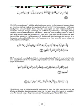 10
[35-37] The mushriks say, "Had Allah willed, neither we nor our forefathers would have worshiped
any other than Allah nor made anything unlawful without His will."30
Such excuses were put forward
also by those who went before them.31
Have the Messengers any more responsibility than to
convey the Message clearly? Accordingly, we sent to every community a Messenger, saying,
"Worship Allah and keep away from the taghut."32
After that Allah showed guidance to some of
them, while deviation took hold of others.33
So, roam about in the earth and behold what has been
the end of the rejectors of the Messengers.34
O Muhammad! howsoever desirous you may be of
their guidance, (know) that Allah does not show guidance to those whom He lets go astray, and
such people have no helpers.
[38] They solemnly swear by God with their most sacred oaths that "Allah will never raise him who
once is dead".Why will He not raise? It is a promise He has made binding on Himself, but most
people do not know it.
[39-40] And It must be fulfilled so that He may reveal to them that thing about which they are
differing, and that the disbelievers might know that they were liars.35
(As regards its possibility.)
when We desire to bring a thing into existence, We need only say, "Be", and it is there.36
 