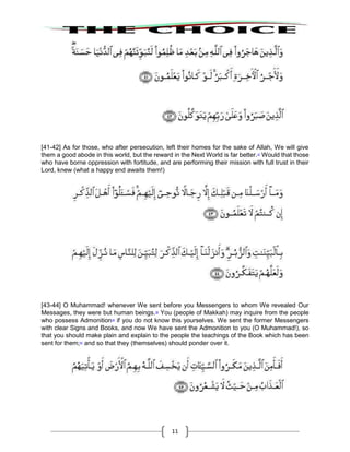 11
[41-42] As for those, who after persecution, left their homes for the sake of Allah, We will give
them a good abode in this world, but the reward in the Next World is far better.37
Would that those
who have borne oppression with fortitude, and are performing their mission with full trust in their
Lord, knew (what a happy end awaits them!)
[43-44] O Muhammad! whenever We sent before you Messengers to whom We revealed Our
Messages, they were but human beings.38
You (people of Makkah) may inquire from the people
who possess Admonition39
if you do not know this yourselves. We sent the former Messengers
with clear Signs and Books, and now We have sent the Admonition to you (O Muhammad!), so
that you should make plain and explain to the people the teachings of the Book which has been
sent for them;40
and so that they (themselves) should ponder over it.
 