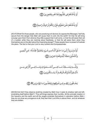 12
[45-47] What! Do those people, who are practicing evil devices (to oppose the Message), feel fully
secure from the danger that Allah will cause them to sink into the earth? Or that He will bring
scourge upon them from whence they little suspect that it will come, or that He will seize them all
of a sudden while they are roaming about fearlessly, or that He will seize them when they
themselves are on the alert about the impending danger? These people have no power to frustrate
His plans. The fact is that your Lord is very Lenient and Compassionate.
[48-50] And don't they observe anything created by Allah how it casts its shadow right and left,
prostrating itself before Allah?41
Thus all things express their humility. All the animate creation in
the heavens and the earth and all the angels prostrate themselves in adoration before Allah;42
they do not show any arrogance at all; they fear their Lord Who is above them, and do whatever
they are bidden.
 
