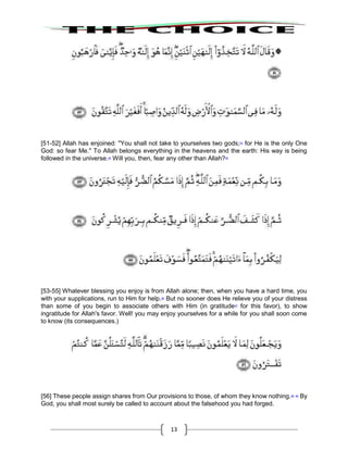13
[51-52] Allah has enjoined: "You shall not take to yourselves two gods;43
for He is the only One
God: so fear Me." To Allah belongs everything in the heavens and the earth: His way is being
followed in the universe.44
Will you, then, fear any other than Allah?45
[53-55] Whatever blessing you enjoy is from Allah alone; then, when you have a hard time, you
with your supplications, run to Him for help.46
But no sooner does He relieve you of your distress
than some of you begin to associate others with Him (in gratitude47
for this favor), to show
ingratitude for Allah's favor. Well! you may enjoy yourselves for a while for you shall soon come
to know (its consequences.)
[56] These people assign shares from Our provisions to those, of whom they know nothing.48 49
By
God, you shall most surely be called to account about the falsehood you had forged.
 
