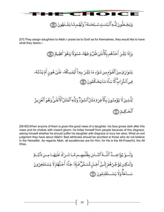 14
[57] They assign daughters to Allah;50
praise be to God! as for themselves, they would like to have
what they desire.51
[58-60] When anyone of them is given the good news of a daughter, his face grows dark after this
news and he chokes with inward gloom: he hides himself from people because of this disgrace,
asking himself whether he should suffer his daughter with disgrace or bury her alive. What an evil
judgment they have about Allah!52
Bad attributes should be ascribed to those who do not believe
in the Hereafter. As regards Allah, all excellences are for Him; for He is the All-Powerful, the All
Wise.
 