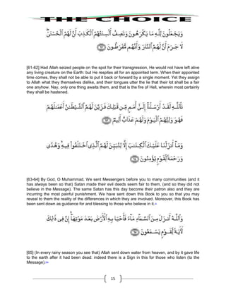 15
[61-62] Had Allah seized people on the spot for their transgression, He would not have left alive
any living creature on the Earth: but He respites all for an appointed term. When their appointed
time comes, they shall not be able to put it back or forward by a single moment. Yet they assign
to Allah what they themselves dislike, and their tongues utter the lie that their lot shall be a fair
one anyhow. Nay, only one thing awaits them, and that is the fire of Hell, wherein most certainly
they shall be hastened.
[63-64] By God, O Muhammad, We sent Messengers before you to many communities (and it
has always been so that) Satan made their evil deeds seem fair to them, (and so they did not
believe in the Message). The same Satan has this day become their patron also and they are
incurring the most painful punishment. We have sent down this Book to you so that you may
reveal to them the reality of the differences in which they are involved. Moreover, this Book has
been sent down as guidance for and blessing to those who believe in it.53
[65] (In every rainy season you see that) Allah sent down water from heaven, and by it gave life
to the earth after it had been dead: indeed there is a Sign in this for those who listen (to the
Message).53a
 