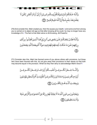 17
[70] And consider this: Allah created you: then He causes your death;60
and some one from among
you is carried on to abject old age so that after knowing all he could, he may no longer have any
knowledge of it.61
The fact is that Allah alone is All-Knowing, All-Powerful.
[71] Consider also this: Allah has favored some of you above others with provisions, but those
who have been favored with this, do not give away their provisions to their slaves so that both
may become equal in the provision. What! do they then deny to acknowledge Allah's favor?62
 