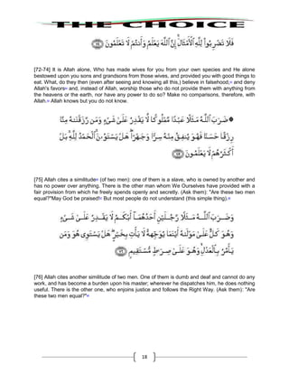 18
[72-74] It is Allah alone, Who has made wives for you from your own species and He alone
bestowed upon you sons and grandsons from those wives, and provided you with good things to
eat. What, do they then (even after seeing and knowing all this,) believe in falsehood,63
and deny
Allah's favors64
and, instead of Allah, worship those who do not provide them with anything from
the heavens or the earth, nor have any power to do so? Make no comparisons, therefore, with
Allah.65
Allah knows but you do not know.
[75] Allah cites a similitude66
(of two men): one of them is a slave, who is owned by another and
has no power over anything. There is the other man whom We Ourselves have provided with a
fair provision from which he freely spends openly and secretly. (Ask them): "Are these two men
equal?"May God be praised!67
But most people do not understand (this simple thing).68
[76] Allah cites another similitude of two men. One of them is dumb and deaf and cannot do any
work, and has become a burden upon his master; wherever he dispatches him, he does nothing
useful. There is the other one, who enjoins justice and follows the Right Way. (Ask them): "Are
these two men equal?"69
 