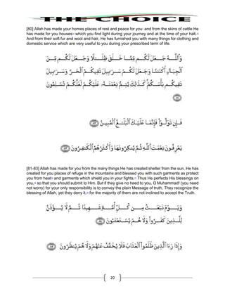 20
[80] Allah has made your homes places of rest and peace for you: and from the skins of cattle He
has made for you houses74
which you find light during your journey and at the time of your halt.75
And from their soft fur and wool and hair, He has furnished you with many things for clothing and
domestic service which are very useful to you during your prescribed term of life.
[81-83] Allah has made for you from the many things He has created shelter from the sun. He has
created for you places of refuge in the mountains and blessed you with such garments as protect
you from heat76
and garments which shield you in your fights.77
Thus He perfects His blessings on
you,78
so that you should submit to Him. But if they give no heed to you, O Muhammad! (you need
not worry) for your only responsibility is to convey the plain Message of truth. They recognize the
blessing of Allah, yet they deny it,79
for the majority of them are not inclined to accept the Truth.
 