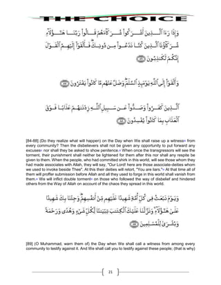 21
[84-88] (Do they realize what will happen) on the Day when We shall raise up a witness80
from
every community? Then the disbelievers shall not be given any opportunity to put forward any
excuses81
nor shall they be asked to show penitence.82
When once the transgressors will see the
torment, their punishment shall neither be lightened for them after this nor shall any respite be
given to them. When the people, who had committed shirk in this world, will see those whom they
had made associates with Allah, they will say, "Our Lord! here are those associate-deities whom
we used to invoke beside Thee". At this their deities will retort, "You are liars."83
At that time all of
them will proffer submission before Allah and all they used to forge in this world shall vanish from
them.84
We will inflict double torment85
on those who followed the way of disbelief and hindered
others from the Way of Allah on account of the chaos they spread in this world.
[89] (O Muhammad, warn them of) the Day when We shall call a witness from among every
community to testify against it. And We shall call you to testify against these people; (that is why)
 