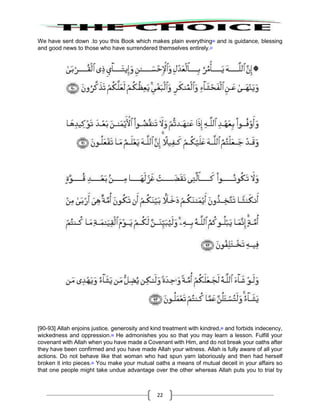 22
We have sent down .to you this Book which makes plain everything86
and is guidance, blessing
and good news to those who have surrendered themselves entirely.87
[90-93] Allah enjoins justice, generosity and kind treatment with kindred,88
and forbids indecency,
wickedness and oppression.89
He admonishes you so that you may learn a lesson. Fulfill your
covenant with Allah when you have made a Covenant with Him, and do not break your oaths after
they have been confirmed and you have made Allah your witness. Allah is fully aware of all your
actions. Do not behave like that woman who had spun yarn laboriously and then had herself
broken it into pieces.90
You make your mutual oaths a means of mutual deceit in your affairs so
that one people might take undue advantage over the other whereas Allah puts you to trial by
 