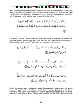 23
these pledges.91
Allah will certainly reveal to you the truth about all your differences on the Day of
Resurrection.92
Had Allah so willed (that you may not have any differences,) He would have made
you all a single community,93
but He leads astray whom He will and shows guidance to whom He
will.94
And be sure that He will take you to account for all your doings.
[94] And (O Muslims,) do not make your oaths the means of deceiving one another lest
(someone's) foot should slip after being firmly fixed95
and you may suffer the consequences of
debarring other people from the Way of Allah, and undergo a severe torment.
[95-97] Do not barter away the Covenant96
of Allah for paltry gains:97
Indeed what is with Allah is
far better for you if you knew it. Whatever is with you is transitory and whatever is with Allah is
ever-lasting. And We will reward those, who practice fortitude98
according to their best deeds.
Whosoever does righteous deeds, whether male or female, provided he is a Believer, We will
 