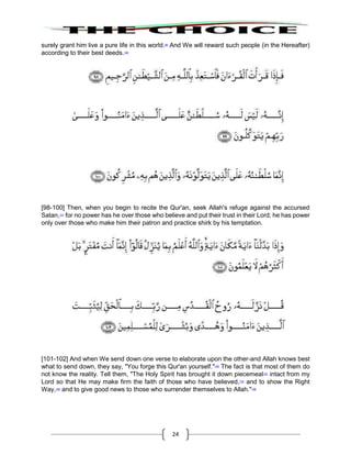 24
surely grant him live a pure life in this world.99
And We will reward such people (in the Hereafter)
according to their best deeds.100
[98-100] Then, when you begin to recite the Qur'an, seek Allah's refuge against the accursed
Satan,101
for no power has he over those who believe and put their trust in their Lord; he has power
only over those who make him their patron and practice shirk by his temptation.
[101-102] And when We send down one verse to elaborate upon the other-and Allah knows best
what to send down, they say, "You forge this Qur'an yourself."102
The fact is that most of them do
not know the reality. Tell them, "The Holy Spirit has brought it down piecemeal103
intact from my
Lord so that He may make firm the faith of those who have believed,104
and to show the Right
Way,105
and to give good news to those who surrender themselves to Allah."106
 