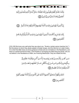 25
[103-105] We know very well what they say about you: "Surely a certain person teaches him."107
But the person to whom they allude speaks a foreign tongue, and this (Qur'an) is in plain Arabic.
It is a fact that Allah does not show guidance to those who do not believe in His Revelations, and
there is a painful torment for them. (The Prophet is not forging any false thing but) those, who do
not believe in the Revelations of Allah, are inventing falsehoods108
they are indeed the liars.
 