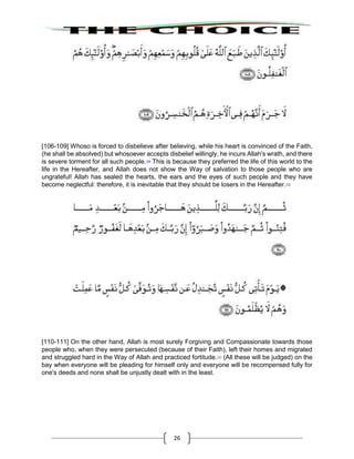26
[106-109] Whoso is forced to disbelieve after believing, while his heart is convinced of the Faith,
(he shall be absolved) but whosoever accepts disbelief willingly, he incurs Allah's wrath, and there
is severe torment for all such people.109
This is because they preferred the life of this world to the
life in the Hereafter, and Allah does not show the Way of salvation to those people who are
ungrateful! Allah has sealed the hearts, the ears and the eyes of such people and they have
become neglectful: therefore, it is inevitable that they should be losers in the Hereafter.110
[110-111] On the other hand, Allah is most surely Forgiving and Compassionate towards those
people who, when they were persecuted (because of their Faith), left their homes and migrated
and struggled hard in the Way of Allah and practiced fortitude.111
(All these will be judged) on the
bay when everyone will be pleading for himself only and everyone will be recompensed fully for
one's deeds and none shall be unjustly dealt with in the least.
 