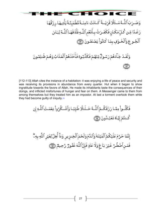27
[112-113] Allah cites the instance of a habitation: it was enjoying a life of peace and security and
was receiving its provisions in abundance from every quarter. Hut when it began to show
ingratitude towards the favors of Allah, He made its inhabitants taste the consequences of their
doings, and inflicted misfortunes of hunger and fear on them. A Messenger came to them from
among themselves but they treated him as an impostor. At last a torment overtook them while
they had become guilty of iniquity.112
 