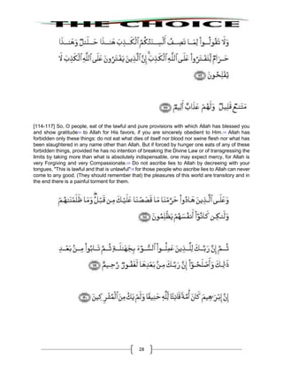 28
[114-117] So, O people, eat of the lawful and pure provisions with which Allah has blessed you
and show gratitude113
to Allah for His favors, if you are sincerely obedient to Him.114
Allah has
forbidden only these things: do not eat what dies of itself nor blood nor swine flesh nor what has
been slaughtered in any name other than Allah. But if forced by hunger one eats of any of these
forbidden things, provided he has no intention of breaking the Divine Law or of transgressing the
limits by taking more than what is absolutely indispensable, one may expect mercy, for Allah is
very Forgiving and very Compassionate.115
Do not ascribe lies to Allah by decreeing with your
tongues, "This is lawful and that is unlawful"116
for those people who ascribe lies to Allah can never
come to any good. (They should remember that) the pleasures of this world are transitory and in
the end there is a painful torment for them.
 