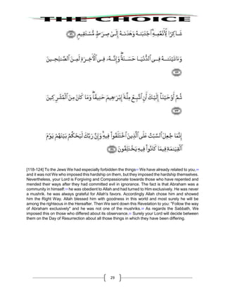 29
[118-124] To the Jews We had especially forbidden the things117
We have already related to you,118
and it was not We who imposed this hardship on them, but they imposed the hardship themselves.
Nevertheless, your Lord is Forgiving and Compassionate towards those who have repented and
mended their ways after they had committed evil in ignorance. The fact is that Abraham was a
community in himself:119
he was obedient to Allah and had turned to Him exclusively. He was never
a mushrik. he was always grateful for Allah's favors. Accordingly Allah chose him and showed
him the Right Way. Allah blessed him with goodness in this world and most surely he will be
among the righteous in the Hereafter. Then We sent down this Revelation to you: "Follow the way
of Abraham exclusively" and he was not one of the mushriks.120
As regards the Sabbath, We
imposed this on those who differed about its observance.121
Surely your Lord will decide between
them on the Day of Resurrection about all those things in which they have been differing.
 