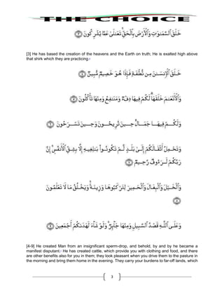 3
[3] He has based the creation of the heavens and the Earth on truth; He is exalted high above
that shirk which they are practicing.6
[4-9] He created Man from an insignificant sperm-drop, and behold, by and by he became a
manifest disputant.7
He has created cattle, which provide you with clothing and food, and there
are other benefits also for you in them; they look pleasant when you drive them to the pasture in
the morning and bring them home in the evening. They carry your burdens to far-off lands, which
 
