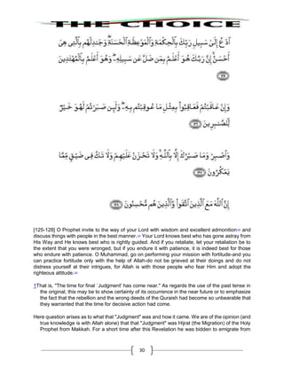 30
[125-128] O Prophet invite to the way of your Lord with wisdom and excellent admonition122
and
discuss things with people in the best manner.123
Your Lord knows best who has gone astray from
His Way and He knows best who is rightly guided. And if you retaliate, let your retaliation be to
the extent that you were wronged, but if you endure it with patience, it is indeed best for those
who endure with patience. O Muhammad, go on performing your mission with fortitude-and you
can practice fortitude only with the help of Allah-do not be grieved at their doings and do not
distress yourself at their intrigues, for Allah is with those people who fear Him and adopt the
righteous attitude.124
1That is, "The time for final `Judgment' has come near." As regards the use of the past tense in
the original, this may be to show certainty of its occurrence in the near future or to emphasize
the fact that the rebellion and the wrong deeds of the Quraish had become so unbearable that
they warranted that the time for decisive action had come.
Here question arises as to what that "Judgment" was and how it came. We are of the opinion (and
true knowledge is with Allah alone) that that "Judgment" was Hijrat (the Migration) of the Holy
Prophet from Makkah. For a short time after this Revelation he was bidden to emigrate from
 