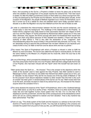 31
there. And according to the Qur'an, a Prophet is bidden to leave his place only at that time
when the rebellion and antagonism of his people reaches the extreme limit. Then their doom
is sealed, for after this Allah's punishment comes on them either as a direct scourge from Him,
or they are destroyed by the Prophet and his followers. And this did take place actually. At the
occasion of the Migration, the people of Makkah regarded it as a victory for themselves, but in
fact it turned out to be a defeat for shirk and disbelief which were totally uprooted within a
decade or so after the Migration not only from Makkah but from the rest of Arabia as well.
2In order to understand the interconnection between the first and the second sentences, one
should keep in view the background. The challenge of the disbelievers to the Prophet, `to
hasten Divine Judgment',was really based on their assumption that their own religion of shirk
was true and the religion of Tauhid presented by Muhammad (Allah's peace be on him) was
false; otherwise, they argued, the Divine scourge with which he threatened them would have
come upon them long before because of their disbelief and rebellion, if there had been the
authority of Allah behind it. That is why after the declaration of the "Judgment," their
misunderstanding about the cause of delay in the punishment was removed, as if to say, "You
arc absolutely wrong to assume that punishment has not been inflicted on you because your
creed of shirk is true, for Allah is fret from and far above shirk and has no partner."
3This means "the Spirit of Prophethood with which a Prophet is imbued in order to fulfill his
Mission by word and deed. The Qur'an has called this the Spirit in several places, for this has
the same relation to the Mission of a Prophet and his moral life, which the soul has to the
physical human life."
4As one of the things, which prompted the disbelievers to challenge the Holy Prophet for scourge,
was their presumption that he was not a true Prophet, Allah told them categorically that he was
a true Prophet, who had been imbued with the "Spirit" which We Ourself had sent down on
him.
"Allah sends down the Spirit on..... He chooses." This is the answer to the objections which the
chiefs of the Quraish used to raise against the Holy Prophet: Had Allah wanted to send a
Messenger to them, was there no one better than Muhammad (Allah's peace be on him), son
of `Abdullah, for this mission? Why did He not choose one of the big chiefs of Makkah or Taif
for the purpose? Such absurd objections needed no other answer than this that is why such
an answer has been given in several places of the Qur'an as if to say "Allah knows best how
to do His work, and does not stand in need of any advice from you. He chooses for His mission
anyone whom He considers fit for it.
5This verse declares the essence of the "Spirit" of Prophethood, which is this: Godhead belongs
to one Allah alone: so only He is worthy of fear. Therefore, there is no other anchor that might
make fast and hold together human moral system than His fear. For it is the fear of His
displeasure and His punishment, and the fear of the consequences of His disobedience which
alone can act as a strong deterrent to restrain one from deviation. That is why mankind has
been admonished: "Fear Me."
6That is to say, "The whole system of the Earth and the heavens is a witness to the truth of the
doctrine of Tauhid and to the negation of shirk. You may look at anything in the universe and
consider the system from any point of view you like, you will find proof of this fact that it is being
 