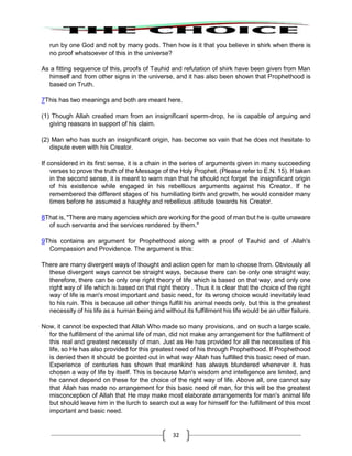 32
run by one God and not by many gods. Then how is it that you believe in shirk when there is
no proof whatsoever of this in the universe?
As a fitting sequence of this, proofs of Tauhid and refutation of shirk have been given from Man
himself and from other signs in the universe, and it has also been shown that Prophethood is
based on Truth.
7This has two meanings and both are meant here.
(1) Though Allah created man from an insignificant sperm-drop, he is capable of arguing and
giving reasons in support of his claim.
(2) Man who has such an insignificant origin, has become so vain that he does not hesitate to
dispute even with his Creator.
If considered in its first sense, it is a chain in the series of arguments given in many succeeding
verses to prove the truth of the Message of the Holy Prophet. (Please refer to E.N. 15). If taken
in the second sense, it is meant to warn man that he should not forget the insignificant origin
of his existence while engaged in his rebellious arguments against his Creator. If he
remembered the different stages of his humiliating birth and growth, he would consider many
times before he assumed a haughty and rebellious attitude towards his Creator.
8That is, "There are many agencies which are working for the good of man but he is quite unaware
of such servants and the services rendered by them."
9This contains an argument for Prophethood along with a proof of Tauhid and of Allah's
Compassion and Providence. The argument is this:
There are many divergent ways of thought and action open for man to choose from. Obviously all
these divergent ways cannot be straight ways, because there can be only one straight way;
therefore, there can be only one right theory of life which is based on that way, and only one
right way of life which is based on that right theory . Thus it is clear that the choice of the right
way of life is man's most important and basic need, for its wrong choice would inevitably lead
to his ruin. This is because all other things fulfill his animal needs only, but this is the greatest
necessity of his life as a human being and without its fulfillment his life would be an utter failure.
Now, it cannot be expected that Allah Who made so many provisions, and on such a large scale,
for the fulfillment of the animal life of man, did not make any arrangement for the fulfillment of
this real and greatest necessity of man. Just as He has provided for all the necessities of his
life, so He has also provided for this greatest need of his through Prophethood. If Prophethood
is denied then it should be pointed out in what way Allah has fulfilled this basic need of man.
Experience of centuries has shown that mankind has always blundered whenever it. has
chosen a way of life by itself. This is because Man's wisdom and intelligence are limited, and
he cannot depend on these for the choice of the right way of life. Above all, one cannot say
that Allah has made no arrangement for this basic need of man, for this will be the greatest
misconception of Allah that He may make most elaborate arrangements for man's animal life
but should leave him in the lurch to search out a way for himself for the fulfillment of this most
important and basic need.
 