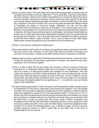33
10Here a question arises: "Why didn't Allah will to guide all the people aright inherently when He
had taken upon Himself to show the Right Way ?" It is true that Allah could have imbued Man,
like other creatures, with the inborn instinct and enabled him to choose the Right Way without
conscious thought, experience or teaching. But this would have been against His will which
was to create a being, having will and power and freedom to follow the Right Way or the wrong
way, whichever he chose for himself. This is why he has been endowed with different means
of knowledge and powers of conscious thought, deliberation and will, and has been
empowered with the authority to make use of all powers in him and all things around him.
Moreover, He has placed in him and all around him such factors as might lead him to guidance
or deviation. All these things would have become meaningless, had he been created righteous
by birth, and he could never have attained the heights of progress, which can be achieved only
by the right use of freedom. That is why Allah has chosen Prophethood for Man's guidance,
and left him free to follow or reject a Prophet. This is a test by means of which Allah judges
whether Man accepts the guidance that is presented to him in a rational way."
11That is, "try to get your sustenance in lawful ways."
12This shows that the real function of mountains is to regulate the motion and speed of the Earth.
We have come to this conclusion, for the Qur'an has made this benefit of mountains very
prominent in many places. Therefore, their other benefits should be regarded as incidental.
13Natural ways are those routes which are formed along the banks of streams, ravines and rivers.
Though the importance of these ways is great even in the plains, one feels their sore need,
especially in the mountainous regions.
14This is a Sign of Allah that He has broken the monotony of land by placing conspicuous
landmarks on it to distinguish different regions from one another. These have many benefits
and one of these is to help guide travelers and navigators to their destinations. One also
realizes the importance and value of these landmarks, when one is traveling through a sandy
desert where there are hardly any objects to guide on the way, and one is liable to lose the
way any time. One feels the lack of landmarks much more in the sea voyage. It is in the deserts
and the seas that people realize the true significance of "......by stars, too, they arc directed
aright to their destinations."
This verse contains arguments for Tauhid. Providence, and Compassion of Allah, and also a proof
of Prophethood. For the mind is instinctively turned towards this question: Can it be possible
that Allah who has made so elaborate arrangements for man's guidance to fulfill his physical
needs has neglected to provide for his moral and spiritual needs?" It cannot be so, for it is
obvious that even the greatest loss of some physical necessity due to the adoption of a wrong
way is nothing as compared with the loss of spiritual and moral values due to deviation froth
the Right Way. It would be nothing less than having doubt in Allah's Compassion and
Providence to think that He, Who had made so elaborate provision for man's guidance on land
and sea by creating mountains, rivers, stars and other objects, would have neglected to make
provision for his moral and spiritual guidance; any, it stands to reason, that He must have
provided prominent beacons of light to guide Man to that Right Way of life which is
indispensable to his true success.
 