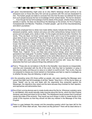 35
18A grave misunderstanding might arise as to why Allah's blessings should continue to be
showered even on those who deny Him and set up partners with Him and are disobedient to
Him. The foolish people are liable to conclude from this that He does not withhold His favors
from such people because He has no knowledge of their wicked deeds, The Qur'an declares:
"......Even though He has full knowledge of all the deeds of the people, whether these are done
secretly or openly, He does not discontinue His blessings on the sinners, for He is Forgiving,
Compassionate and Merciful. Therefore, O foolish people! , get rid of this misunderstanding,
and reform yourselves."
19The words employed here to refute man-made deifies clearly indicate that these deities were
deceased prophets, saints, martyrs and pious and other extraordinary beings buried in their
graves and not angels, jinns, devils or idols. For the angels and devils are alive: therefore, the
words, "They are dead, not living" cannot apply to them, and it is out of the question to say
about idols of stone or wood that "They do not know at all when they shall again be raised to
life" in the Hereafter. As regards the objection to this version that there were no such deities in
Arabia, this is based on the lack of knowledge of the history of the pre-Islamic period. It is well
known that there was a large number of Jews and Christians living among many clans of
Arabia, who used to invoke and worship their Prophets, saints, etc. It is also a fact that many
gods of the mushriks of Arabia were human beings, whose idols they had set up for worship
after their death. According to a Tradition cited in Bukhari on the authority of Ibn ' Abbas,
"Wadd, Sua`, Yaghuth, Ya`uq, and Nasr were pious human beings, whom the succeeding
generations had made gods." In another Tradition, related by Hadrat 'A'ishah, Asaf and Na'ilah
were human beings. There are also traditions to the same effect about Lat, Munat and 'Uzza.
So much so that according to some traditions of the mushriks, Lat and `Uzza were the beloved
ones of Allah who used to pass His winter with Lat and summer with `Uzza. But "Allah is
absolutely free from such (absurd) things they attribute to Him."
20That is, "Those who do not believe in the life in the Hereafter, have become so irresponsible,
care-free and intoxicated with the life of this world, that they feel no hesitation or pang in
denying any reality, and they put no value on or attach no worth to truth. That -is why, they are
not prepared to impose any moral restraint on themselves and feel no need to investigate as
to whether the way, they are following, is right or wrong.
21In the preceding verse (23) those puffed up people, who were rejecting the Message were
warned that Allah had full knowledge of all their "deeds." Now from v. 24 the Qur'an takes up
those "deeds" one by one and deals with the arguments they presented against the
Messenger, the objections they raised and the lame excuses they invented for their rejection,
and reproaches and admonishes them.
22One of their cunning devices was to create doubts about the Qur'an. Whenever outsiders came
to visit Makkah, they would naturally make inquiries about the Qur'an, which the Holy Prophet
declared, was being sent down to him by Allah. The disbelievers would answer that it contained
merely fairy-tales of the ancients. They would say such things in order to create doubts in the
minds of the inquirers so that they should not take any interest in the Message of the Holy
Prophet.
23There is a gap between this answer and the preceding question which has been left for the
reader to fill. When Allah will ask, "Now where are My partners?" there will be dead silence in
 