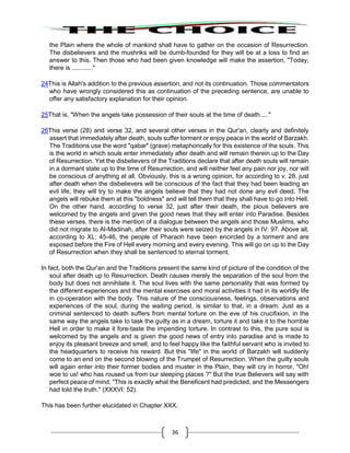 36
the Plain where the whole of mankind shall have to gather on the occasion of Resurrection.
The disbelievers and the mushriks will be dumb-founded for they will be at a loss to find an
answer to this. Then those who had been given knowledge will make the assertion, "Today,
there is ............"
24This is Allah's addition to the previous assertion, and not its continuation. Those commentators
who have wrongly considered this as continuation of the preceding sentence, are unable to
offer any satisfactory explanation for their opinion.
25That is, "When the angels take possession of their souls at the time of death....."
26This verse (28) and verse 32, and several other verses in the Qur'an, clearly and definitely
assert that immediately after death, souls suffer torment or enjoy peace in the world of Barzakh.
The Traditions use the word "qabar" (grave) metaphorically for this existence of the souls. This
is the world in which souls enter immediately after death and will remain therein up to the Day
of Resurrection. Yet the disbelievers of the Traditions declare that after death souls will remain
in a dormant state up to the time of Resurrection, and will neither feel any pain nor joy, nor will
be conscious of anything at all. Obviously, this is a wrong opinion, for according to v. 28, just
after death when the disbelievers will be conscious of the fact that they had been leading an
evil life, they will try to make the angels believe that they had not done any evil deed. The
angels will rebuke them at this "boldness" and will tell them that they shall have to go into Hell.
On the other hand, according to verse 32, just after their death, the pious believers are
welcomed by the angels and given the good news that they will enter into Paradise. Besides
these verses, there is the mention of a dialogue between the angels and those Muslims, who
did not migrate to Al-Madinah, after their souls were seized by the angels in IV: 97. Above all,
according to XL: 45-46, the people of Pharaoh have been encircled by a torment and are
exposed before the Fire of Hell every morning and every evening. This will go on up to the Day
of Resurrection when they shall be sentenced to eternal torment.
In fact, both the Qur'an and the Traditions present the same kind of picture of the condition of the
soul after death up to Resurrection. Death causes merely the separation of the soul from the
body but does not annihilate it. The soul lives with the same personality that was formed by
the different experiences and the mental exercises and moral activities it had in its worldly life
in co-operation with the body. This nature of the consciousness, feelings, observations and
experiences of the soul, during the waiting period, is similar to that, in a dream. Just as a
criminal sentenced to death suffers from mental torture on the eve of his crucifixion, in the
same way the angels take to task the guilty as in a dream, torture it and take it to the horrible
Hell in order to make it fore-taste the impending torture. In contrast to this, the pure soul is
welcomed by the angels and is given the good news of entry into paradise and is made to
enjoy its pleasant breeze and smell, and to feel happy like the faithful servant who is invited to
the headquarters to receive his reward. But this "life" in the world of Barzakh will suddenly
come to an end on the second blowing of the Trumpet of Resurrection. When the guilty souls
will again enter into their former bodies and muster in the Plain, they will cry in horror, "Oh!
woe to us! who has roused us from our sleeping places ?" But the true Believers will say with
perfect peace of mind, "This is exactly what the Beneficent had predicted, and the Messengers
had told the truth." (XXXVI: 52).
This has been further elucidated in Chapter XXX.
 