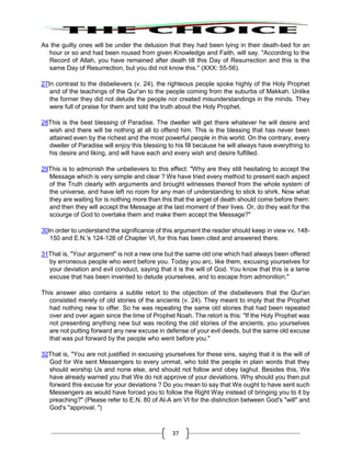 37
As the guilty ones will be under the delusion that they had been lying in their death-bed for an
hour or so and had been roused from given Knowledge and Faith, will say. "According to the
Record of Allah, you have remained after death till this Day of Resurrection and this is the
same Day of Resurrection, but you did not know this." (XXX: 55-56).
27In contrast to the disbelievers (v. 24), the righteous people spoke highly of the Holy Prophet
and of the teachings of the Qur'an to the people coming from the suburbs of Makkah. Unlike
the former they did not delude the people nor created misunderstandings in the minds. They
were full of praise for them and told the truth about the Holy Prophet.
28This is the best blessing of Paradise. The dweller will get there whatever he will desire and
wish and there will be nothing at all to offend him. This is the blessing that has never been
attained even by the richest and the most powerful people in this world. On the contrary, every
dweller of Paradise will enjoy this blessing to his fill because he will always have everything to
his desire and liking, and will have each and every wish and desire fulfilled.
29This is to admonish the unbelievers to this effect: "Why are they still hesitating to accept the
Message which is very simple and clear ? We have tried every method to present each aspect
of the Truth clearly with arguments and brought witnesses thereof from the whole system of
the universe, and have left no room for any man of understanding to stick to shirk. Now what
they are waiting for is nothing more than this that the angel of death should come before them:
and then they will accept the Message at the last moment of their lives. Or, do they wait for the
scourge of God to overtake them and make them accept the Message?"
30In order to understand the significance of this argument the reader should keep in view vv. 148-
150 and E.N.'s 124-126 of Chapter VI, for this has been cited and answered there.
31That is, "Your argument" is not a new one but the same old one which had always been offered
by erroneous people who went before you. Today you arc, like them, excusing yourselves for
your deviation and evil conduct, saying that it is the will of God. You know that this is a lame
excuse that has been invented to delude yourselves, and to escape from admonition."
This answer also contains a subtle retort to the objection of the disbelievers that the Qur'an
consisted merely of old stories of the ancients (v. 24). They meant to imply that the Prophet
had nothing new to offer. So he was repeating the same old stories that had been repeated
over and over again since the time of Prophet Noah. The retort is this: "If the Holy Prophet was
not presenting anything new but was reciting the old stories of the ancients, you yourselves
are not putting forward any new excuse in defense of your evil deeds, but the same old excuse
that was put forward by the people who went before you."
32That is, "You are not justified in excusing yourselves for these sins, saying that it is the will of
God for We sent Messengers to every ummat, who told the people in plain words that they
should worship Us and none else, and should not follow and obey taghut. Besides this, We
have already warned you that We do not approve of your deviations. Why should you then put
forward this excuse for your deviations ? Do you mean to say that We ought to have sent such
Messengers as would have forced you to follow the Right Way instead of bringing you to it by
preaching?" (Please refer to E.N. 80 of Al-A am VI for the distinction between God's "will" and
God's "approval. ")
 