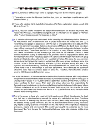 38
33That is, Whenever a Messenger came to a people, they were divided into two groups:
(1) Those who accepted the Message (and that, too, could not have been possible except with
the will of Allah. )
(2) Those who rejected it and stuck to their deviation. (For fuller explanation, please consult E.N.
28 of Al-An am VI.
34That is, "You can see for yourselves the lesson of human history. It is this that the people, who
rejected the Message, incurred the scourge of Allah like Pharaoh and the people of Pharaoh,
while Prophet Moses received the blessings of Allah."
35In v. 39 those two things have been stated which rationally and morally require that there must
be Resurrection and Life-after-death, that is: (1) to reveal what the reality was, and (2) to
reward or punish people in accordance with the right or wrong stand they took about it in this
world. It is common knowledge that since the creation of Man on the Earth there have been
many differences regarding the Reality which have been sowing dissension between families,
nations and races. These have also led to the formation of many different societies, cultures
and creeds on different theories. In every age millions of the torch-bearers of each of these
theories have been putting at stake their all-life, property, honor-to propagate and defend their
favorite theory. Nay, there has always been such a bitter conflict between them that each group
tried to annihilate the other, who, in his turn, stuck to it to the last. This being the case, common
sense demands that such far-reaching and serious differences should be cleared some time
or other, so as to decide with certainty what was right and what was wrong, who was in the
right and who was in the wrong. Obviously, it is not possible to lift the curtain from the Reality
in this world so as to reveal things in their true perspective. This is because the system on
which this world has been created does not allow this. Therefore, there should be another
world to fulfill this demand of common sense.
This is not the demand of common sense alone but also of the moral sense, which requires that
the partners in this conflict should be rewarded or punished according to right or wrong, just or
unjust part they played in it. For, some of these committed cruelties on the others, who had to
make sacrifices for their cause. Then each one should also bear the responsibility for
formulating and practicing a moral or immoral philosophy which influenced millions and billions
of others for better or worse. Moral sense demands that there should be a time for the moral
consequences to take their due course. As this is not possible in this world there should be
another world for the purpose.
36This is the answer to those who imagined that it was the most difficult thing to raise the dead,
and that, too, to raise together at once all the people who had died at any time. They have
been told that it is an easy thing for Allah, Who has the power to bring into existence anything
He desires, merely by His command, "Be," for He does not stand in need of any provisions,
any means and any favorable environment for this. His mere Command produces necessary
provisions, means and environment. This world was brought into existence by His mere
Command, "Be," and likewise the Next world will at once come into existence by His single
Command.
 