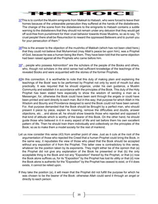 39
37This is to comfort the Muslim emigrants from Makkah to Habash, who were forced to leave their
homes because of the unbearable persecution they suffered at the hands of the disbelievers.
The change of the scene from the disbelievers to the emigrants to Habash contains a subtle
warning to the disbelievers that they should not remain under any delusion that they would get
off scot-free from punishment for their cruel behavior towards those Muslims, so as to say, "O
cruel people! there shall be Resurrection to reward the oppressed Believers and to punish you
for your persecution of them."
38This is the answer to the objection of the mushriks of Makkah (which has not been cited here j
that they could not believe that Muhammad (may Allah's peace be upon him), was a Prophet
of God, because he was a human being like them. They have been told that the same objection
had been raised against all the Prophets who came before him.
39"....people who possess Admonition" are the scholars of the people of the Books and others,
who, though not scholars in the strict sense had sufficient knowledge of the teachings of the
revealed Books and were acquainted with the stories of the former Prophets.
40In this connection, it is worthwhile to note that this duty of making plain and explaining the
teachings of the Book' was to be performed by Prophet not only by word of mouth but also
practically. It was required that he should organize, under his own guidance, a Muslim
Community and establish it in accordance with the principles of the Book. This duty of the Holy
Prophet has been stated here especially to show the wisdom of sending a man as a
Messenger, for, otherwise the Book could have been sent through the angels or could have
been printed and sent directly to each man. But in this way; that purpose for which Allah in His
Wisdom and Bounty and Providence designed to send the Book could not have been served.
For, that purpose demanded that the Book should be Brought by a perfect man, who should
present it piece by piece, explain its meaning, remove the difficulties and doubts, answer
objections, etc. , and above all, he should show towards those who rejected and opposed it
that kind of attitude which is worthy of the bearer of this Book. On the other hand, he should
guide those who believed in it in every aspect of life and set before them his own excellent
pattern of life. Then he should train them individually and collectively on the principles of the
Book; so as to make them a model society for the rest of mankind.
Let us now consider this verse (43) from another point of view. Just as it cuts at the root of the
argumentation of those who rejected the Creed that a human Prophet could bring the Book, in
the same way, it repudiates the view of those who plead that the Book should be accepted
without any exposition of it from the Prophet. This latter view is contradictory to this verse,
whatever be the position taken by its exponents. They might either be of the opinion that (a)
the Prophet did not give any explanation of the Book he presented or that (b) the only
acceptable thing is the Book and not any "Exposition" thereof by the Prophet, or that (c) now
the Book alone suffices us, for its "Exposition" by the Prophet has lost its utility or that (d) now
the Book alone is authentic for the "Exposition" by the Prophet has ceased to exist, or if it does
exists, it cannot be relied upon.
If they take the position (a), it will mean that the Prophet did not fulfill the purpose for which he
was chosen to be the bearer of the Book: otherwise Allah could send it through an angel or
directly to each person.
 
