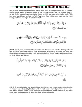 4
you could not reach without painful toil. Indeed your Lord is All-Compassionate and All-Merciful.
He has created horses, mules and donkeys so that you may ride them, and they may add splendor
to your life. He creates for you many other things, of which you have no knowledge at all.8
Allah
has taken upon Himself to show the Right Way, when there exist crooked ways too.9
He would
have guided all of you aright, if He had so willed.10
[10-11] It is He, Who sends down for you water from the sky, which provides drinking water for
you and brings forth fodder for your cattle. And thereby He grows for you crops and olives and
date-palms and vines and different kinds of many other fruits. Surely there is a great Sign in this
for those people who ponder.
[12-13] He has subjected to your service the day and the night and the sun and the moon: likewise
all the stars are subjected by His Command. In this there are many Signs for those who make
use of their common sense. And in the things of different colors He has created for you in the
Earth, there is indeed a Sign for those who learn lessons from them.
 