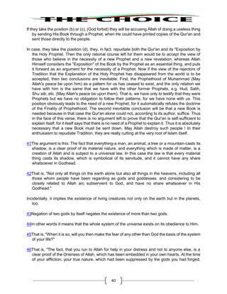 40
If they take the position (b) or (c), (God forbid) they will be accusing Allah of doing a useless thing
by sending His Book through a Prophet, when He could have printed copies of the Qur'an and
sent those directly to the people.
In case, they take the position (d), they, in fact, repudiate both the Qur'an and its "Exposition by
the Holy Prophet. Then the only rational course left for them would be to accept the view of
those who believe in the necessity of a new Prophet and a new revelation; whereas Allah
Himself considers the "Exposition" of the Book by the Prophet as an essential thing, and puts
it forward as an argument for the necessity of a Prophet. Now if the view of the rejectors of
Tradition that the Explanation of the Holy Prophet has disappeared from the world is to be
accepted, then two conclusions are inevitable; First, the Prophethood of Muhammad (May
Allah's peace be upon him) as a pattern for us has ceased to exist, and the only relation we
have with him is the same that we have with the other former Prophets, e.g. Hud, Salih,
Shu`aib, etc. (May Allah's peace be upon them). That is, we have only to testify that they were
Prophets but we have no obligation to follow their patterns, for we have none with us. This
position obviously leads to the need of a new Prophet, for it automatically refutes the doctrine
of the Finality of Prophethood. The second inevitable conclusion will be that a new Book is
needed because in that case the Qur'an alone could not, according to its author, suffice. Thus
in the face of this verse, there is no argument left to prove that the Qur'an is self-sufficient to
explain itself, for it itself says that there is no need of a Prophet to explain it. Thus it is absolutely
necessary that a new Book must be sent down. May Allah destroy such people ! In their
enthusiasm to repudiate Tradition, they are really cutting at the very root of Islam itself.
41The argument is this: The fact that everything-a man, an animal, a tree or a mountain-casts its
shadow, is a clear proof of its material nature, and everything which is made of matter, is a
creation of Allah and is subject to a universal law. In this case the law is that every material
thing casts its shadow, which is symbolical of its servitude, and it cannot have any share
whatsoever in Godhead.
42That is, "Not only all things on the earth alone but also all things in the heavens, including all
those whom people have been regarding as gods and goddesses. and considering to be
closely related to Allah arc subservient to God, and have no share whatsoever in His
Godhead."
Incidentally, it implies the existence of living creatures not only on the earth but in the planets,
too.
43Negation of two gods by itself negates the existence of more than two gods.
44In other words it means that the whole system of the universe exists on its obedience to Him.
45That is, "When it is so, will you then make the fear of any other than God the basis of the system
of your life?"
46That is, "The fact, that you run to Allah for help in your distress and not to anyone else, is a
clear proof of the Oneness of Allah, which has been embedded in your own hearts. At the time
of your affliction, your true nature, which had been suppressed by the gods you had forged,
 