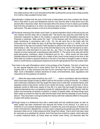 42
she-cattle produce milk in such abundance that after suckling their young-ones a large quantity
of it is left to make excellent human food.
55Incidentally it implies that the juice of the fruits of date-palms and vines contains two things.
One is that which is pure and wholesome food for man and the other is that which turns into
alcohol after it becomes rotten. But it has been left to the choice of man to obtain pure healthy
food from this providence or to drink it as intoxicant wine to excite him and make him lose his
self-control. This also contains a hint as to the prohibition of wine.
56The lexical meaning of the Arabic word ('wahi ) is secret inspiration which is felt only by the one
who inspires and the other who is inspired with. The Qur'an has used this word both for the
instinctive inspiration by Allah to His creation in general and for the Revelation towards His
Prophets in particular. Allah sends His "wahi " to the heavens with His Command and they
begin functioning in accordance with it (XL: 12). He will send this to the Earth with His
Command and it will relate the story of all that had happened on and in it. (XCIX: 4-S). He
sends wahi to the bee and inspires it with faculties to perform the whole of its wonderful work
instinctively (v. 68). The same is true of the bird that learns to fly, the fish that learns to swim,
the newly born child that learns to suck milk, etc., etc. Then, it is also wahi with which Allah
inspires a human being with a spontaneous idea (XXVIII: 7). The same is the case with all the
great discoveries, inventions, works of literature and art, etc. , which would not have been
possible without the benefit of wahi. As a matter of fact, every human being at one time or the
other feels its mental or spiritual influence in the form of an idea or thought or plan or dream,
which is confirmed by a subsequent experience to be the right guidance from the unseen wahi.
Then there is the wahi (Revelation) which is the privilege of the Prophets. This form of wahi has
its own special features and is quite distinct from all' its other forms. The Prophet, who is
inspired with it, is fully conscious and has his firm conviction that it is being sent down from
Allah. Such a Revelation contains doctrines of creed, commandments, laws, regulations and
instructions for the guidance of mankind.
57" . . . . follow the ways made smooth by thy Lord" : ". . . . . work in accordance with the methods
which have been taught to thee by Allah's wahi for the smooth running of hive life" . It is Allah's
wahi (instinctive inspiration) that has taught the bees how to build their wonderful factory with
separate combs to rear brood, combs to turn nectar into honey, combs to store food, in short,
separate combs to fulfill every aspect of hive life. It is wahi that has taught the bees how to
organize themselves into a co-operative society for collective effort to run the "factory" with the
queen and thousands of workers to perform a variety of specific tasks. All these things have
been made so smooth for them by wahi that the bees never feel the necessity of ever thinking
about it. They have been running smoothly their factory with their collective effort for thousands
of years with perfect accuracy.
58Though honey is a wholesome food with a sweet taste and has medicinal power as well, its
latter quality has been mentioned only because the former is too obvious. It is used as a
medicine to cure several diseases because it contains the juice and glucose of flowers and
fruits in the best form. Besides this, it is also used in preparing and preserving other medicines
because it does not rot. It also preserves other things from decay. That is why it has been used
for centuries as a substitute for alcohol. And if the bee-hive is built at a place, which abounds
in certain medicinal herbs, its honey does not remain mere honey, but becomes also the
 