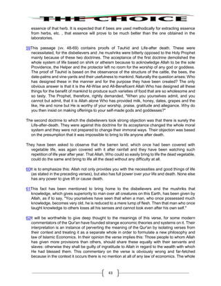 43
essence of that herb. It is expected that if bees are used methodically for extracting essence
from herbs, etc. , that essence will prove to be much better than the one obtained in the
laboratories.
59This passage (vv. 48-69) contains proofs of Tauhid and Life-after death. These were
necessitated, for the disbelievers and .he mushriks were bitterly opposed to the Holy Prophet
mainly because of these two doctrines. The acceptance of the first doctrine demolished the
whole system of life based on shirk or atheism because to acknowledge Allah to be the sole
Providence, the Helper and the protector left no room for the worship of any god or goddess.
The proof of Tauhid is based on the observance of the structure of the cattle, the bees, the
date-palms and vine-yards and their usefulness to mankind. Naturally the question arises: Who
has designed these in the manner and for the purpose they have been created? The only
obvious answer is that it is the All-Wise and All-Beneficent Allah Who has designed all these
things for the benefit of mankind to produce such varieties of food that are so wholesome and
so tasty. The Prophet, therefore, rightly demanded, "When you yourselves admit, and you
cannot but admit, that it is Allah alone Who has provided milk, honey, dates, grapes and the
like, He and none but He is worthy of your worship, praise, gratitude and allegiance. Why do
you then insist on making offerings to your self-made gods and goddesses?"
The second doctrine to which the disbelievers took strong objection was that there is surely the
Life-after-death. They were against this doctrine for its acceptance changed the whole moral
system and they were not prepared to change their immoral ways. Their objection was based
on the presumption that it was impossible to bring to life anyone after death.
They have been asked to observe that the barren land, which once had been covered with
vegetable life, was again covered with it after rainfall and they have been watching such
repetition of life year after year. That Allah, Who could so easily bring to life the dead vegetable,
could do the same and bring to life all the dead without any difficulty at all.
60It is to emphasize this: Allah not only provides you with the necessities and good things of life
(as stated in the preceding verses), but also has full power over your life and death. None else
has any power to give lift or cause death.
61This fact has been mentioned to bring home to the disbelievers and the mushriks that
knowledge, which gives superiority to man over all creatures on this Earth, has been given by
Allah, as if to say, "You yourselves have seen that when a man, who once possessed much
knowledge, becomes very old, he is reduced to a mere lump of flesh. Then that man who once
taught knowledge to others loses all his senses and cannot look even after his own self."
62It will be worthwhile to give deep thought to the meanings of this verse, for some modern
commentators of the Qur'an have founded strange economic theories and systems on it. Their
interpretation is an instance of perverting the meaning of the Qur'an by isolating verses from
their context and treating it as a separate whole in order to formulate a new philosophy and
law of Islamic Economics. In their opinion the verse implies this: Those people to whom Allah
has given more provisions than others, should share these equally with their servants and
slaves: otherwise they shall be guilty of ingratitude to Allah in regard to the wealth with which
He had blessed them. This commentary on the verse is obviously wrong and far-fetched
because in the context it occurs there is no mention at all of any law of economics. The whole
 