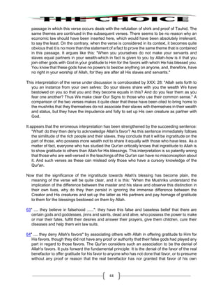 44
passage in which this verse occurs deals with the refutation of shirk and proof of Tauhid. The
same themes are continued in the subsequent verses. There seems to be no reason why an
economic law should have been inserted here, which would have been absolutely irrelevant,
to say the least. On the contrary, when the verse is considered in its context, it becomes quite
obvious that it is no more than the statement of a fact to prove the same theme that is contained
in this passage. It argues like this: "When you yourselves do not make your servants and
slaves equal partners in your wealth-which in fact is given to you by Allah-how is it that you
join other gods with God in your gratitude to Him for the favors with which He has blessed you.
You know that these gods have no powers to bestow anything on anyone, and, therefore, have
no right in your worship of Allah, for they are after all His slaves and servants."
This interpretation of the verse under discussion is corroborated by XXX: 28: "Allah sets forth to
you an instance from your own selves: Do your slaves share with you the wealth We have
bestowed on you so that you and they become equals in this? And do you fear them as you
fear one another? Thus We make clear Our Signs to those who use their common sense." A
comparison of the two verses makes it quite clear that these have been cited to bring home to
the mushriks that they themselves do not associate their slaves with themselves in their wealth
and status, but they have the impudence and folly to set up His own creature as partner with
God.
It appears that the erroneous interpretation has been strengthened by the succeeding sentence:
"What! do they then deny to acknowledge Allah's favor? As this sentence immediately follows
the similitude of the rich people and their slaves, they conclude that it will be ingratitude on the
part of those, who possess more wealth not to share it equally with those who have less. As a
matter of fact, everyone who has studied the Qur'an critically knows that ingratitude to Allah is
to show gratitude to others than Allah for His blessings. This interpretation is so patently wrong
that those who are well-versed in the teachings of the Qur'an can have no misconception about
it. And such verses as these can mislead only those who have a cursory knowledge of the
Qur'an.
Now that the significance of the ingratitude towards Allah's blessing has become plain, the
meaning of the verse will be quite clear, and it is this: "When the Mushriks understand the
implication of the difference between the master and his slave and observe this distinction in
their own lives, why do they then persist in ignoring the immense difference between the
Creator and His creatures and set up the latter as His partners and pay homage of gratitude
to them for the blessings bestowed on them by Allah.
63" .... they believe in falsehood ......": they have this false and baseless belief that there are
certain gods and goddesses, jinns and saints, dead and alive, who possess the power to make
or mar their fates, fulfill their desires and answer their prayers, give them children, cure their
diseases and help them win law suits.
64" .... they deny Allah's favors" by associating others with Allah in offering gratitude to Him for
His favors, though they did not have any proof or authority that their false gods had played any
part in regard to those favors. The Qur'an considers such an association to be the denial of
Allah's favors. It puts forward the fundamental principle: It is the denial of the favor of the real
benefactor to offer gratitude for his favor to anyone who has not done that favor, or to presume
without any proof or reason that the real benefactor has nor granted that favor of his own
 