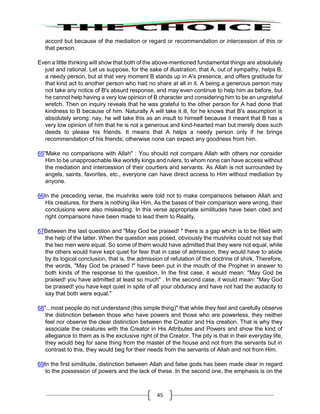 45
accord but because of the mediation or regard or recommendation or intercession of this or
that person.
Even a little thinking will show that both of the above-mentioned fundamental things are absolutely
just and rational. Let us suppose, for the sake of illustration, that A, out of sympathy, helps B,
a needy person, but at that very moment B stands up in A's presence, and offers gratitude for
that kind act to another person who had no share at all in it. A being a generous person may
not take any notice of B's absurd response, and may even continue to help him as before, but
he cannot help having a very low opinion of B character and considering him to be an ungrateful
wretch. Then on inquiry reveals that he was grateful to the other person for A had done that
kindness to B because of him. Naturally A will take it ill, for he knows that B's assumption is
absolutely wrong: nay, he will take this as an insult to himself because it meant that B has a
very low opinion of him that he is not a generous and kind-hearted man but merely does such
deeds to please his friends. It means that A helps a needy person only if he brings
recommendation of his friends; otherwise none can expect any goodness from him.
65"Make no comparisons with Allah" : You should not compare Allah with others nor consider
Him to be unapproachable like worldly kings and rulers, to whom none can have access without
the mediation and intercession of their courtiers and servants. As Allah is not surrounded by
angels, saints, favorites, etc., everyone can have direct access to Him without mediation by
anyone.
66In the preceding verse, the mushriks were told not to make comparisons between Allah and
His creatures, for there is nothing like Him. As the bases of their comparison were wrong, their
conclusions were also misleading. In this verse appropriate similitudes have been cited and
right comparisons have been made to lead them to Reality.
67Between the last question and "May God be praised! " there is a gap which is to be filled with
the help of the latter. When the question was posed, obviously the mushriks could not say that
the two men were equal. So some of them would have admitted that they were not equal, while
the others would have kept quiet for fear that in case of admission, they would have to abide
by its logical conclusion, that is, the admission of refutation of the doctrine of shirk. Therefore,
the words, "May God be praised !" have been put in the mouth of the Prophet in answer to
both kinds of the response to the question. In the first case, it would mean: "May God be
praised! you have admitted at least so much" . In the second case, it would mean: "May God
be praised! you have kept quiet in spite of all your obduracy and have not had the audacity to
say that both were equal."
68"...most people do not understand (this simple thing)" that while they feel and carefully observe
the distinction between those who have powers and those who are powerless, they neither
feel nor observe the clear distinction between the Creator and His creation. That is why they
associate the creatures with the Creator in His Attributes and Powers and show the kind of
allegiance to them as is the exclusive right of the Creator. The pity is that in their everyday life,
they would beg for sane thing from the master of the house and not from the servants but in
contrast to this, they would beg for their needs from the servants of Allah and not from Him.
69In the first similitude, distinction between Allah and false gods has been made clear in regard
to the possession of powers and the lack of these. In the second one, the emphasis is on the
 