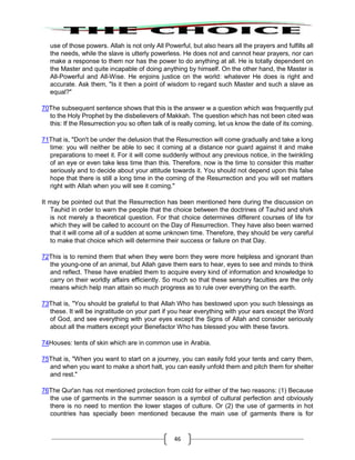 46
use of those powers. Allah is not only All Powerful, but also hears all the prayers and fulfills all
the needs, while the slave is utterly powerless. He does not and cannot hear prayers, nor can
make a response to them nor has the power to do anything at all. He is totally dependent on
the Master and quite incapable of doing anything by himself. On the other hand, the Master is
All-Powerful and All-Wise. He enjoins justice on the world: whatever He does is right and
accurate. Ask them, "Is it then a point of wisdom to regard such Master and such a slave as
equal?"
70The subsequent sentence shows that this is the answer w a question which was frequently put
to the Holy Prophet by the disbelievers of Makkah. The question which has not been cited was
this: If the Resurrection you so often talk of is really coming, let us know the date of its coming.
71That is, "Don't be under the delusion that the Resurrection will come gradually and take a long
time: you will neither be able to sec it coming at a distance nor guard against it and make
preparations to meet it. For it will come suddenly without any previous notice, in the twinkling
of an eye or even take less time than this. Therefore, now is the time to consider this matter
seriously and to decide about your attitude towards it. You should not depend upon this false
hope that there is still a long time in the coming of the Resurrection and you will set matters
right with Allah when you will see it coming."
It may be pointed out that the Resurrection has been mentioned here during the discussion on
Tauhid in order to warn the people that the choice between the doctrines of Tauhid and shirk
is not merely a theoretical question. For that choice determines different courses of life for
which they will be called to account on the Day of Resurrection. They have also been warned
that it will come all of a sudden at some unknown time. Therefore, they should be very careful
to make that choice which will determine their success or failure on that Day.
72This is to remind them that when they were born they were more helpless and ignorant than
the young-one of an animal, but Allah gave them ears to hear, eyes to see and minds to think
and reflect. These have enabled them to acquire every kind of information and knowledge to
carry on their worldly affairs efficiently. So much so that these sensory faculties are the only
means which help man attain so much progress as to rule over everything on the earth.
73That is, "You should be grateful to that Allah Who has bestowed upon you such blessings as
these. It will be ingratitude on your part if you hear everything with your ears except the Word
of God, and see everything with your eyes except the Signs of Allah and consider seriously
about all the matters except your Benefactor Who has blessed you with these favors.
74Houses: tents of skin which are in common use in Arabia.
75That is, "When you want to start on a journey, you can easily fold your tents and carry them,
and when you want to make a short halt, you can easily unfold them and pitch them for shelter
and rest."
76The Qur'an has not mentioned protection from cold for either of the two reasons: (1) Because
the use of garments in the summer season is a symbol of cultural perfection and obviously
there is no need to mention the lower stages of culture. Or (2) the use of garments in hot
countries has specially been mentioned because the main use of garments there is for
 