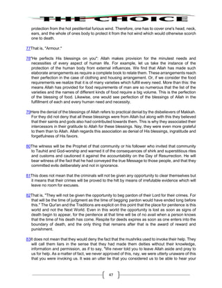 47
protection from the hot pestilential furious wind. Therefore, one has to cover one's head, neck,
ears, and the whole of ones body to protect it from the hot wind which would otherwise scorch
one to death.
77That is, "Armour."
78"He perfects His blessings on you": Allah makes provision for the minutest needs and
necessities of every aspect of human life. For example, let us take the instance of the
protection of the human body from external influences. We find that Allah has made such
elaborate arrangements as require a complete book to relate them. These arrangements reach
their perfection in the case of clothing and housing arrangement. Or, if we consider the food
requirements we realize that it is of many varieties which fulfill every need. More than this: the
means Allah has provided for food requirements of man are so numerous that the list of the
varieties and the names of different kinds of food require a big volume. This is the perfection
of the blessing of food. Likewise, one would see perfection of the blessings of Allah in the
fulfillment of each and every human need and necessity.
79Here the denial of the blessings of Allah refers to practical denial by the disbelievers of Makkah.
For they did not deny that all these blessings were from Allah but along with this they believed
that their saints and gods also had contributed towards them. This is why they associated their
intercessors in their gratitude to Allah for these blessings. Nay, they were even more grateful
to them than to Allah. Allah regards this association as denial of His blessings, ingratitude and
forgetfulness of His favors.
80The witness will be the Prophet of that community or his follower who invited that community
to Tauhid and God-worship and warned it of the consequences of shirk and superstitious rites
and customs and cautioned it against the accountability on the Day of Resurrection. He will
bear witness of the fact that he had conveyed the true Message to those people, and that they
committed evils deliberately and not in ignorance.
81This does not mean that the criminals will not be given any opportunity to clear themselves but
it means that their crimes will be proved to the hilt by means of irrefutable evidence which will
leave no room for excuses.
82That is, "They will not be given the opportunity to beg pardon of their Lord for their crimes. For
that will be the time of judgment as the time of begging pardon would have ended long before
this." The Qur'an and the Traditions are explicit on this point that the place for penitence is this
world and not the Next World. Even in this world the opportunity is lost as soon as signs of
death begin to appear, for the penitence at that time will be of no avail when a person knows
that the time of his death has come. Respite for deeds expires as soon as one enters into the
boundary of death, and the only thing that remains after that is the award of reward and
punishment.
83It does not mean that they would deny the fact that the mushriks used to invoke their help. They
will call them liars in the sense that they had made them deities without their knowledge,
information and permission, as if to say, "We never told you to leave Allah aside and pray to
us for help. As a matter of fact, we never approved of this, nay, we were utterly unaware of this
that you were invoking us. It was an utter lie that you considered us to be able to hear your
 