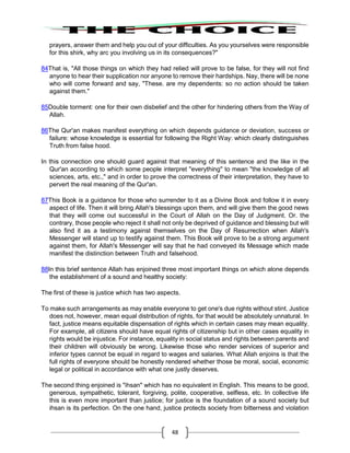 48
prayers, answer them and help you out of your difficulties. As you yourselves were responsible
for this shirk, why arc you involving us in its consequences?"
84That is, "All those things on which they had relied will prove to be false, for they will not find
anyone to hear their supplication nor anyone to remove their hardships. Nay, there will be none
who will come forward and say, "These. are my dependents: so no action should be taken
against them."
85Double torment: one for their own disbelief and the other for hindering others from the Way of
Allah.
86The Qur'an makes manifest everything on which depends guidance or deviation, success or
failure: whose knowledge is essential for following the Right Way: which clearly distinguishes
Truth from false hood.
In this connection one should guard against that meaning of this sentence and the like in the
Qur'an according to which some people interpret "everything" to mean "the knowledge of all
sciences, arts, etc.," and in order to prove the correctness of their interpretation, they have to
pervert the real meaning of the Qur'an.
87This Book is a guidance for those who surrender to it as a Divine Book and follow it in every
aspect of life. Then it will bring Allah's blessings upon them, and will give them the good news
that they will come out successful in the Court of Allah on the Day of Judgment. Or. the
contrary, those people who reject it shall not only be deprived of guidance and blessing but will
also find it as a testimony against themselves on the Day of Resurrection when Allah's
Messenger will stand up to testify against them. This Book will prove to be a strong argument
against them, for Allah's Messenger will say that he had conveyed its Message which made
manifest the distinction between Truth and falsehood.
88In this brief sentence Allah has enjoined three most important things on which alone depends
the establishment of a sound and healthy society:
The first of these is justice which has two aspects.
To make such arrangements as may enable everyone to get one's due rights without stint. Justice
does not, however, mean equal distribution of rights, for that would be absolutely unnatural. In
fact, justice means equitable dispensation of rights which in certain cases may mean equality.
For example, all citizens should have equal rights of citizenship but in other cases equality in
rights would be injustice. For instance, equality in social status and rights between parents and
their children will obviously be wrong. Likewise those who render services of superior and
inferior types cannot be equal in regard to wages and salaries. What Allah enjoins is that the
full rights of everyone should be honestly rendered whether those be moral, social, economic
legal or political in accordance with what one justly deserves.
The second thing enjoined is "ihsan" which has no equivalent in English. This means to be good,
generous, sympathetic, tolerant, forgiving, polite, cooperative, selfless, etc. In collective life
this is even more important than justice; for justice is the foundation of a sound society but
ihsan is its perfection. On the one hand, justice protects society from bitterness and violation
 