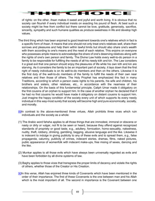 49
of rights: on the other, ihsan makes it sweet and joyful and worth living. It is obvious that no
society can flourish if every individual insists on exacting his pound of flesh. At best such a
society might be free from conflict but there cannot be love, gratitude, generosity, sacrifice,
sincerity, sympathy and such humane qualities as produce sweetness in life and develop high
values.
The third thing which has been enjoined is good treatment towards one's relatives which in fact is
a specific form of ihsan. It means that one should not only treat one's relatives well, share their
sorrows and pleasures and help them within lawful limits but should also share one's wealth
with them according to one's means and the need of each relative. This enjoins on everyone
who possesses ample means to acknowledge the share of one's deserving relatives along with
the rights of one's own person and family. The Divine Law holds every well-to-do person in a
family to be responsible for fulfilling the needs of all his needy kith and kin. The Law considers
it a great evil that one person should enjoy the pleasures of life while his own kith and kin are
starving. As it considers the family to be an important part of society, it lays down that the first
right of needy individuals is on its well-to-do members and then on the others. Likewise it is
the first duty of the well-to-do members of the family to fulfill the needs of their own near
relatives and then those of others. The Holy Prophet has emphasized this fact in many
Traditions, according to which a person owes rights to his parents, his wife and children, his
brothers and sisters, other relatives, etc., in accordance with the nearness of their
relationships. On the basis of this fundamental principle, Caliph Umar made it obligatory on
the first cousins of an orphan to support him. In the case of another orphan he declared that if
he had no first cousins he would have made it obligatory on distant cousins to support him.
Just imagine the happy condition of the society every unit of which supports its every needy
individual in this way-most surely that society will become high and pure economically, socially,
and morally.
89In contrast to the above-mentioned three virtues, Allah prohibits three vices which ruin
individuals and the society as a whole:
(1) The Arabic word fahsha applies to all those things that are immodest, immoral or obscene or
nasty or dirty or vulgar, not fit to be seen or heard, because they offend against recognized
standards of propriety or good taste, e.g., adultery, fornication, homo-sexuality, nakedness,
nudity, theft, robbery, drinking, gambling, begging, abusive language and the like. Likewise it
is indecent to indulge in giving publicity to any of these evils and to spread them, e.g., false
propaganda, calumny, publicity of crimes, indecent stories, dramas, films, naked pictures,
public appearance of womenfolk with indecent make-ups, free mixing of sexes, dancing and
the like.
(2) Munkar applies to all those evils which have always been universally regarded as evils and
have been forbidden by all divine systems of law.
(3) Baghy applies to those vices that transgress the proper limits of decency and violate the rights
of others, whether those of the Creator or His Creation.
90In this verse, Allah has enjoined three kinds of Covenants which have been mentioned in the
order of their importance. The first of these Covenants is the one between man and his Allah
which is the most important of all. The second in importance is the Covenant between one
 